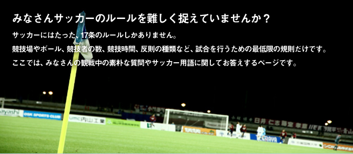 みなさんサッカーのルールを難しく捉えていませんか？サッカーにはたった、17条のルールしかありません。
競技場やボール、競技者の数、競技時間、反則の種類など、試合を行うための最低限の規則だけです。
ここでは、みなさんの観戦中の素朴な質問やサッカー用語に関してお答えするページです。